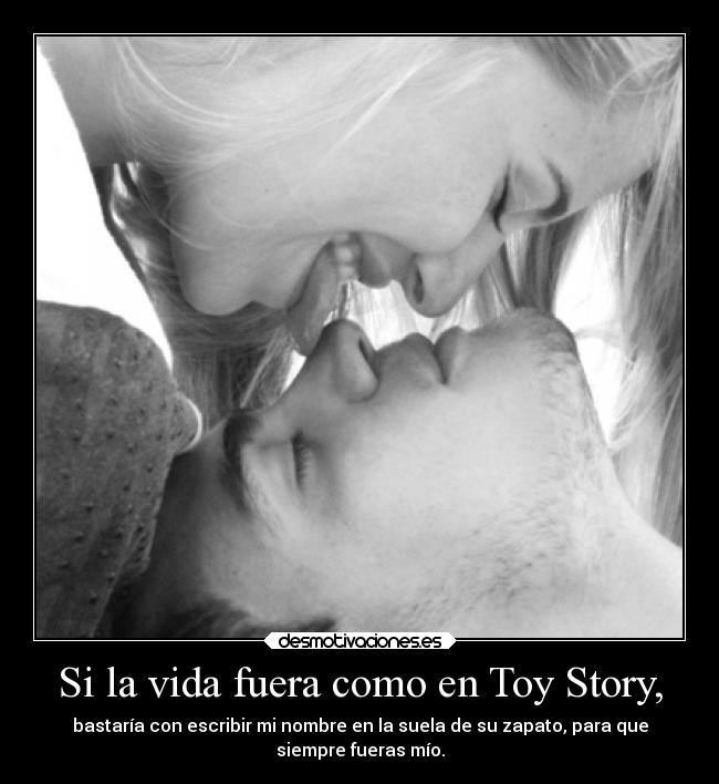Si la vida fuera como en Toy Story, - bastaría con escribir mi nombre en la suela de su zapato, para que
siempre fueras mío.