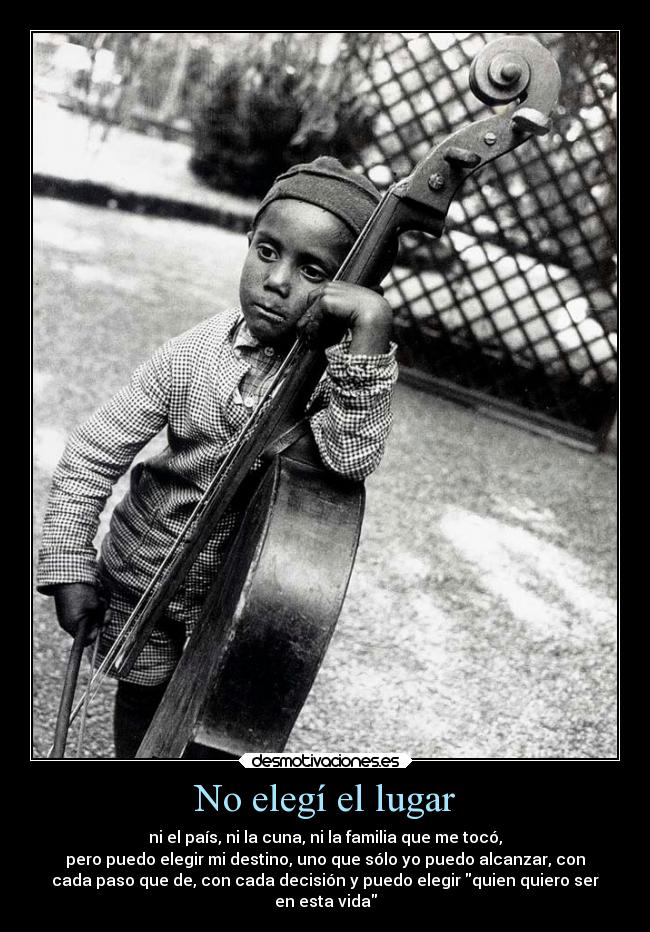 No elegí el lugar - ni el país, ni la cuna, ni la familia que me tocó,
pero puedo elegir mi destino, uno que sólo yo puedo alcanzar, con
cada paso que de, con cada decisión y puedo elegir quien quiero ser
en esta vida