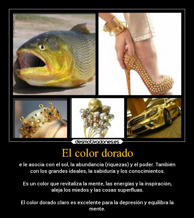 El color dorado - e le asocia con el sol, la abundancia (riquezas) y el poder. También
con los grandes ideales, la sabiduría y los conocimientos.

Es un color que revitaliza la mente, las energías y la inspiración,
aleja los miedos y las cosas superfluas.

El color dorado claro es excelente para la depresión y equilibra la
mente.