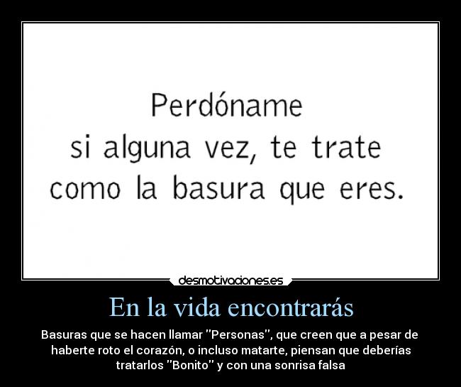 En la vida encontrarás - Basuras que se hacen llamar Personas, que creen que a pesar de 
haberte roto el corazón, o incluso matarte, piensan que deberías
tratarlos Bonito y con una sonrisa falsa
