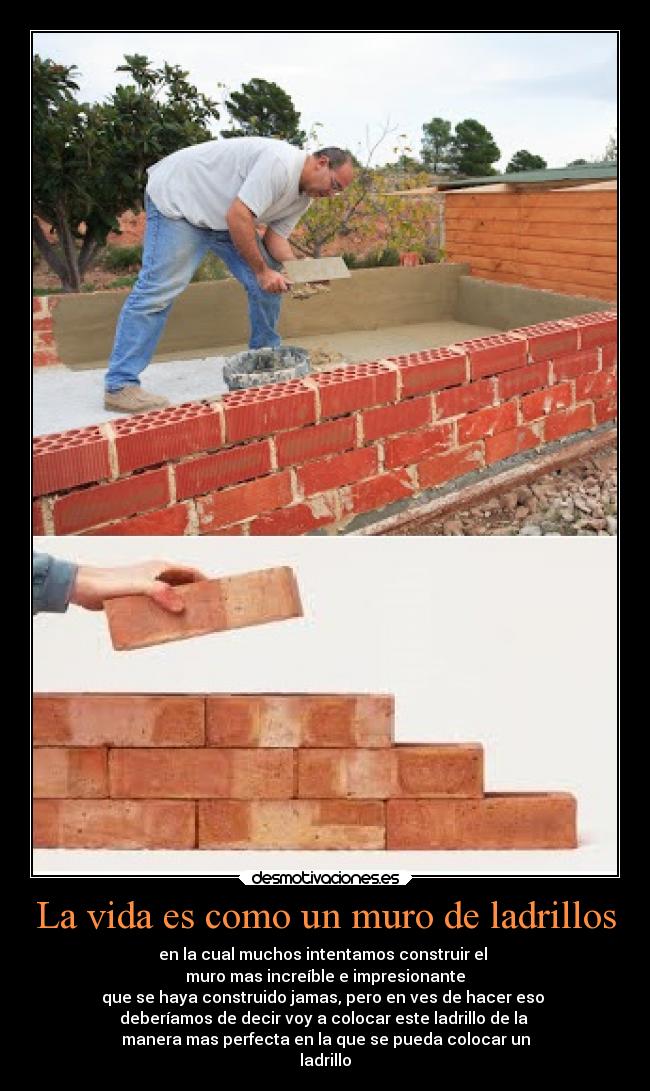 La vida es como un muro de ladrillos - en la cual muchos intentamos construir el
muro mas increíble e impresionante
que se haya construido jamas, pero en ves de hacer eso
deberíamos de decir voy a colocar este ladrillo de la
manera mas perfecta en la que se pueda colocar un
ladrillo