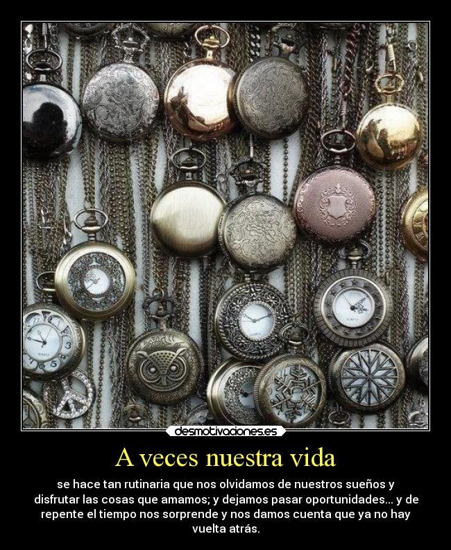 A veces nuestra vida - se hace tan rutinaria que nos olvidamos de nuestros sueños y
disfrutar las cosas que amamos; y dejamos pasar oportunidades... y de
repente el tiempo nos sorprende y nos damos cuenta que ya no hay
vuelta atrás.
