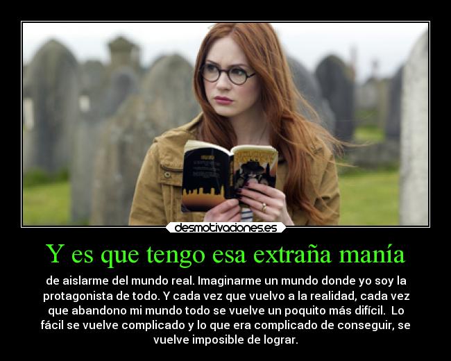 Y es que tengo esa extraña manía - de aislarme del mundo real. Imaginarme un mundo donde yo soy la
protagonista de todo. Y cada vez que vuelvo a la realidad, cada vez
que abandono mi mundo todo se vuelve un poquito más difícil. Lo
fácil se vuelve complicado y lo que era complicado de conseguir, se
vuelve imposible de lograr.