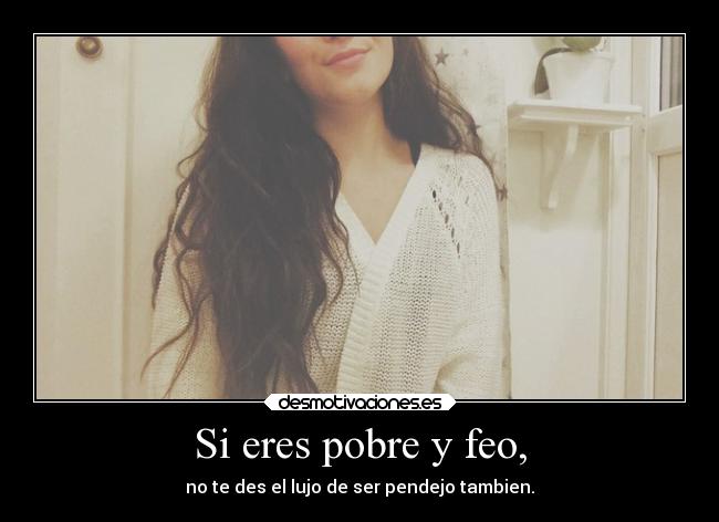 Si eres pobre y feo, -