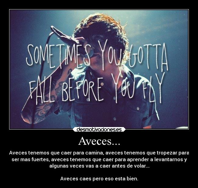 Aveces... - Aveces tenemos que caer para camina, aveces tenemos que tropezar para
ser mas fuertes, aveces tenemos que caer para aprender a levantarnos y
algunas veces vas a caer antes de volar...
Aveces caes pero eso esta bien.