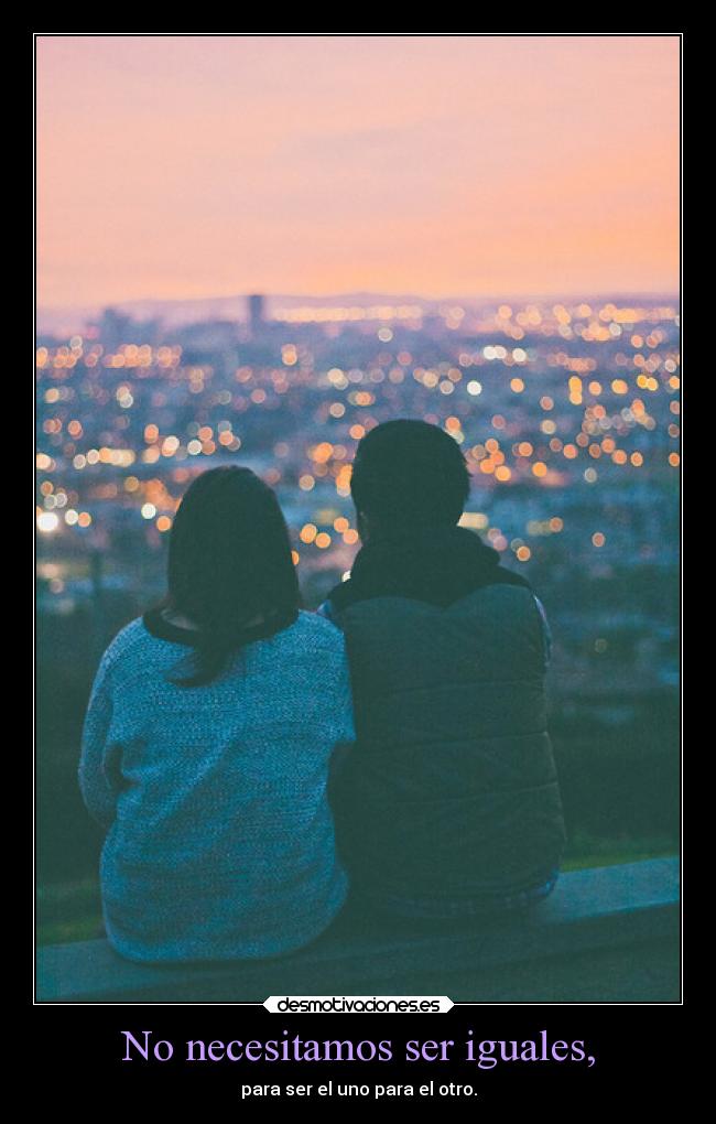 No necesitamos ser iguales, - para ser el uno para el otro.