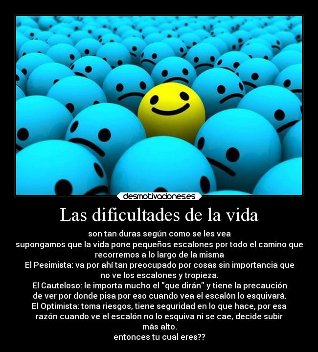 Las dificultades de la vida - son tan duras según como se les vea
supongamos que la vida pone pequeños escalones por todo el camino que
recorremos a lo largo de la misma
El Pesimista: va por ahí tan preocupado por cosas sin importancia que
no ve los escalones y tropieza.
El Cauteloso: le importa mucho el que dirán y tiene la precaución
de ver por donde pisa por eso cuando vea el escalón lo esquivará.
El Optimista: toma riesgos, tiene seguridad en lo que hace, por esa
razón cuando ve el escalón no lo esquiva ni se cae, decide subir
más alto.
entonces tu cual eres??
