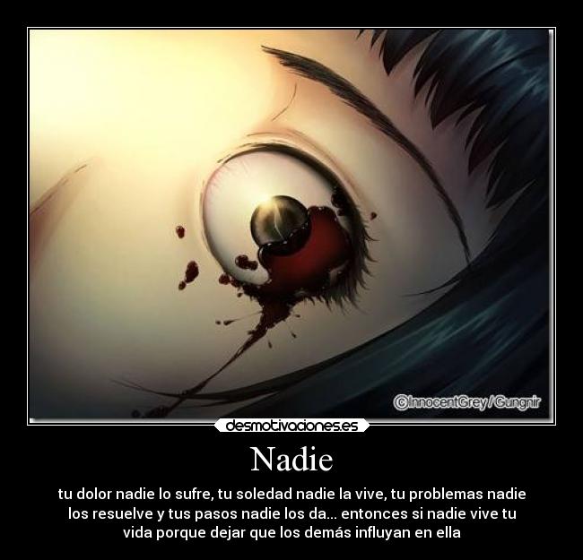 Nadie - tu dolor nadie lo sufre, tu soledad nadie la vive, tu problemas nadie
los resuelve y tus pasos nadie los da... entonces si nadie vive tu
vida porque dejar que los demás influyan en ella