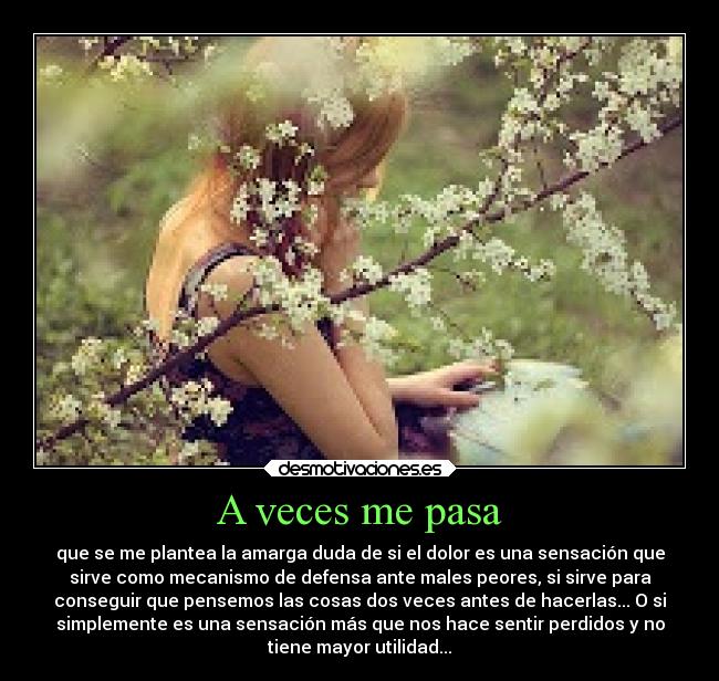 A veces me pasa - que se me plantea la amarga duda de si el dolor es una sensación que
sirve como mecanismo de defensa ante males peores, si sirve para
conseguir que pensemos las cosas dos veces antes de hacerlas... O si
simplemente es una sensación más que nos hace sentir perdidos y no
tiene mayor utilidad...