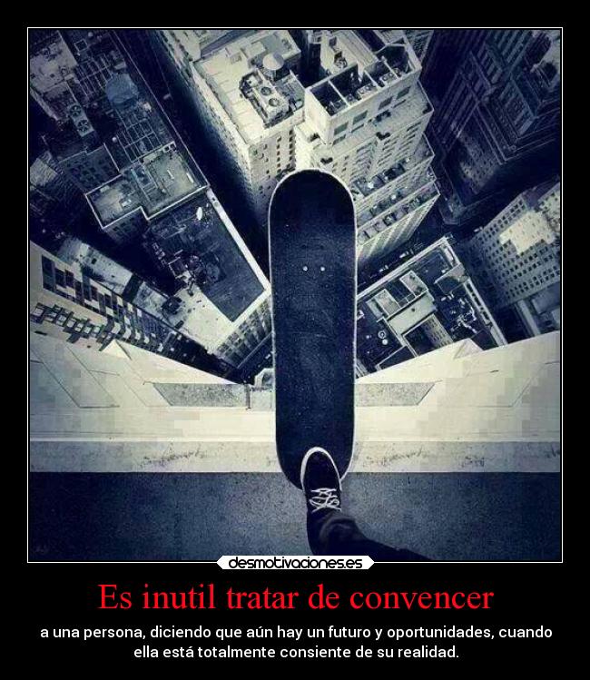Es inutil tratar de convencer - a una persona, diciendo que aún hay un futuro y oportunidades, cuando
ella está totalmente consiente de su realidad.