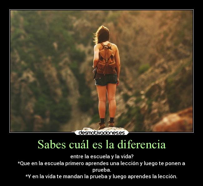 Sabes cuál es la diferencia - entre la escuela y la vida?
*Que en la escuela primero aprendes una lección y luego te ponen a
prueba.
*Y en la vida te mandan la prueba y luego aprendes la lección.