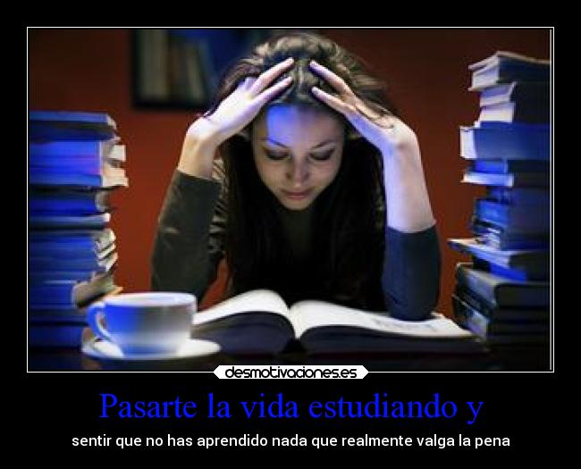 Pasarte la vida estudiando y - sentir que no has aprendido nada que realmente valga la pena