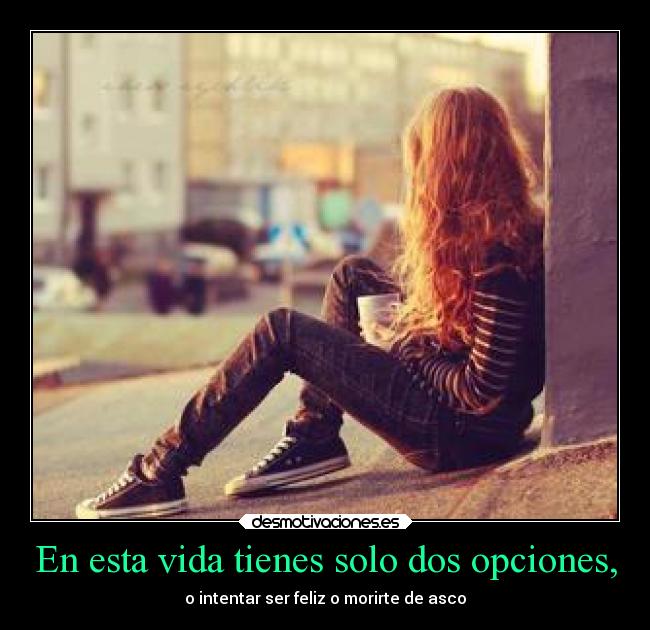 En esta vida tienes solo dos opciones, - o intentar ser feliz o morirte de asco