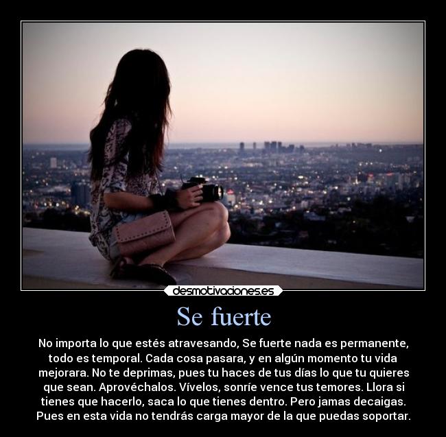 Se fuerte - No importa lo que estés atravesando, Se fuerte nada es permanente,
todo es temporal. Cada cosa pasara, y en algún momento tu vida
mejorara. No te deprimas, pues tu haces de tus días lo que tu quieres
que sean. Aprovéchalos. Vívelos, sonríe vence tus temores. Llora si
tienes que hacerlo, saca lo que tienes dentro. Pero jamas decaigas.
Pues en esta vida no tendrás carga mayor de la que puedas soportar.
