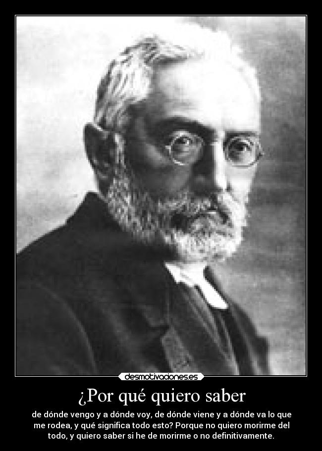 ¿Por qué quiero saber - de dónde vengo y a dónde voy, de dónde viene y a dónde va lo que
me rodea, y qué significa todo esto? Porque no quiero morirme del
todo, y quiero saber si he de morirme o no definitivamente.