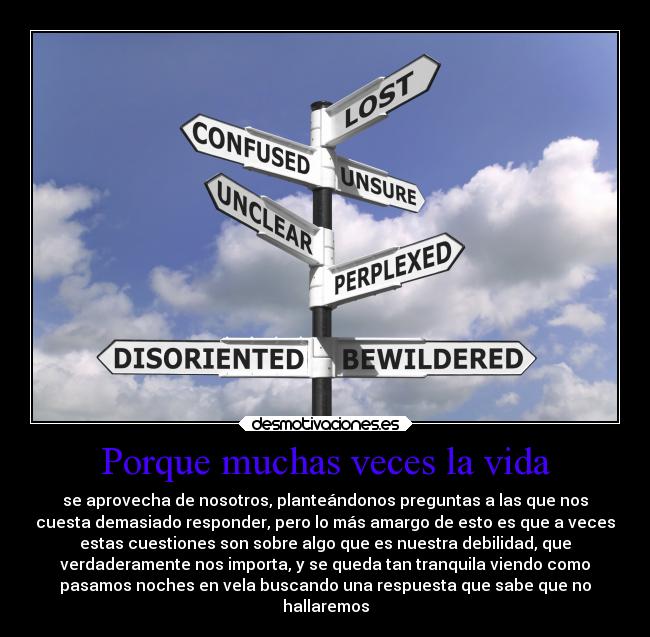 Porque muchas veces la vida - se aprovecha de nosotros, planteándonos preguntas a las que nos
cuesta demasiado responder, pero lo más amargo de esto es que a veces
estas cuestiones son sobre algo que es nuestra debilidad, que
verdaderamente nos importa, y se queda tan tranquila viendo como
pasamos noches en vela buscando una respuesta que sabe que no
hallaremos