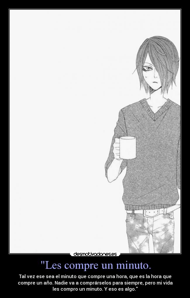 Les compre un minuto. - Tal vez ese sea el minuto que compre una hora, que es la hora que
compre un año. Nadie va a comprárselos para siempre, pero mi vida
les compro un minuto. Y eso es algo.