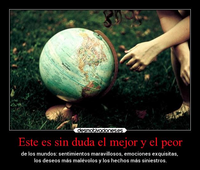 Este es sin duda el mejor y el peor - de los mundos: sentimientos maravillosos, emociones exquisitas,
los deseos más malévolos y los hechos más siniestros.