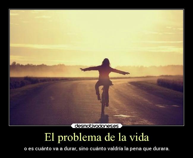 El problema de la vida - o es cuánto va a durar, sino cuánto valdría la pena que durara.