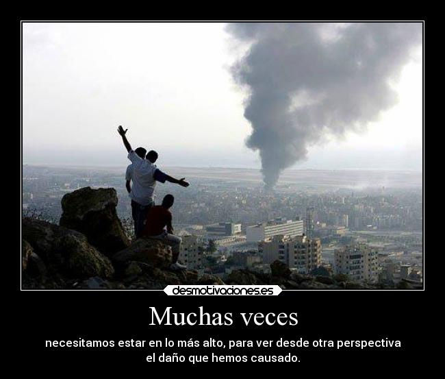 Muchas veces - necesitamos estar en lo más alto, para ver desde otra perspectiva
el daño que hemos causado.