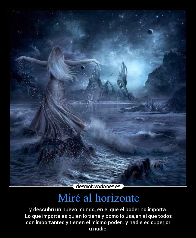 Miré al horizonte - y descubrí un nuevo mundo, en el que el poder no importa.
Lo que importa es quien lo tiene y como lo usa,en el que todos
son importantes y tienen el mismo poder...y nadie es superior
a nadie.