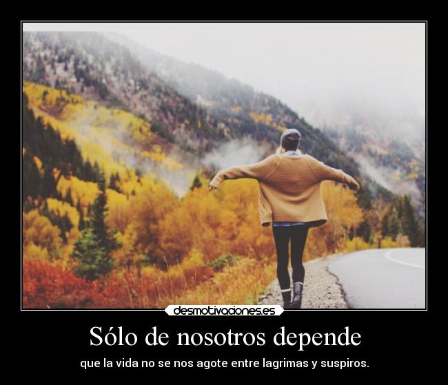 Sólo de nosotros depende - que la vida no se nos agote entre lagrimas y suspiros.