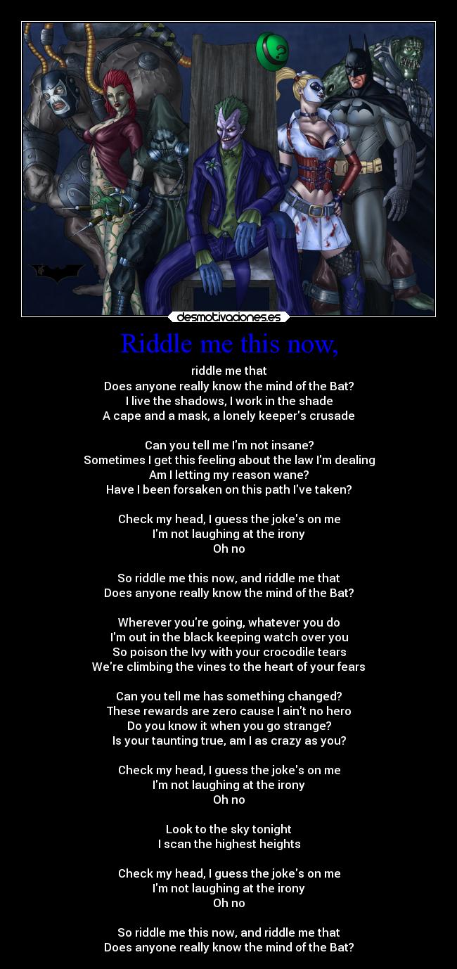 Riddle me this now, - riddle me that
Does anyone really know the mind of the Bat?
I live the shadows, I work in the shade
A cape and a mask, a lonely keepers crusade

Can you tell me Im not insane?
Sometimes I get this feeling about the law Im dealing
Am I letting my reason wane?
Have I been forsaken on this path Ive taken?

Check my head, I guess the jokes on me
Im not laughing at the irony
Oh no

So riddle me this now, and riddle me that
Does anyone really know the mind of the Bat?

Wherever youre going, whatever you do
Im out in the black keeping watch over you
So poison the Ivy with your crocodile tears
Were climbing the vines to the heart of your fears

Can you tell me has something changed?
These rewards are zero cause I aint no hero
Do you know it when you go strange?
Is your taunting true, am I as crazy as you?

Check my head, I guess the jokes on me
Im not laughing at the irony
Oh no

Look to the sky tonight
I scan the highest heights

Check my head, I guess the jokes on me
Im not laughing at the irony
Oh no

So riddle me this now, and riddle me that
Does anyone really know the mind of the Bat?