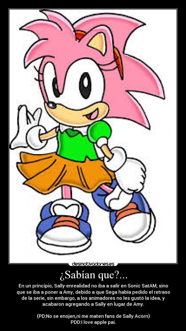¿Sabían que?... - En un principio, Sally enrealidad no iba a salir en Sonic SatAM, sino
que se iba a poner a Amy, debido a que Sega había pedido el retraso
de la serie, sin embargo, a los animadores no les gustó la idea, y
acabaron agregando a Sally en lugar de Amy.

(PD:No se enojen,ni me maten fans de Sally Acorn)
PDD:I love apple pai.