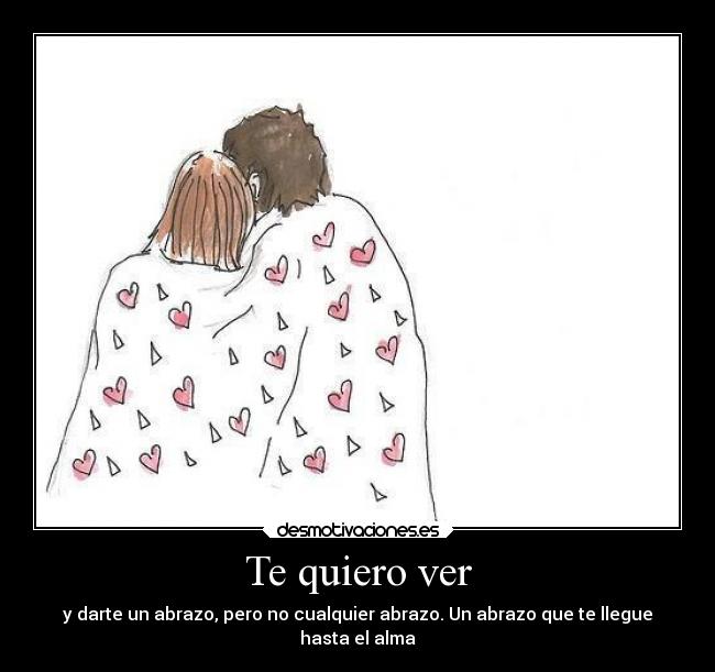Te quiero ver - y darte un abrazo, pero no cualquier abrazo. Un abrazo que te llegue
hasta el alma