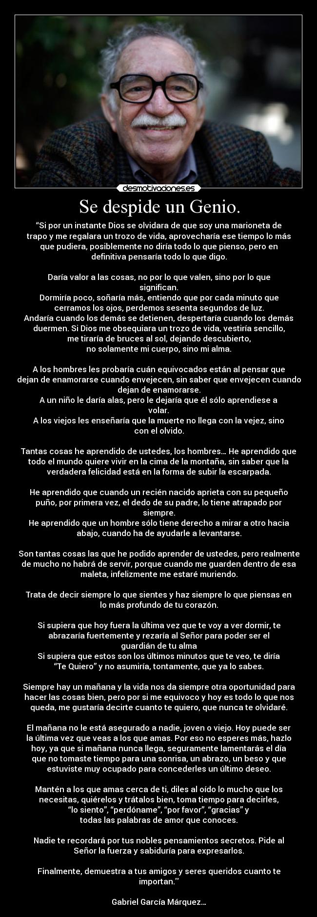Se despide un Genio. - “Si por un instante Dios se olvidara de que soy una marioneta de
trapo y me regalara un trozo de vida, aprovecharía ese tiempo lo más
que pudiera, posiblemente no diría todo lo que pienso, pero en
definitiva pensaría todo lo que digo.
Daría valor a las cosas, no por lo que valen, sino por lo que
significan.
Dormiría poco, soñaría más, entiendo que por cada minuto que
cerramos los ojos, perdemos sesenta segundos de luz.
Andaría cuando los demás se detienen, despertaría cuando los demás
duermen. Si Dios me obsequiara un trozo de vida, vestiría sencillo,
me tiraría de bruces al sol, dejando descubierto,
no solamente mi cuerpo, sino mi alma.
A los hombres les probaría cuán equivocados están al pensar que
dejan de enamorarse cuando envejecen, sin saber que envejecen cuando
dejan de enamorarse.
A un niño le daría alas, pero le dejaría que él sólo aprendiese a
volar.
A los viejos les enseñaría que la muerte no llega con la vejez, sino
con el olvido.
Tantas cosas he aprendido de ustedes, los hombres… He aprendido que
todo el mundo quiere vivir en la cima de la montaña, sin saber que la
verdadera felicidad está en la forma de subir la escarpada.
He aprendido que cuando un recién nacido aprieta con su pequeño
puño, por primera vez, el dedo de su padre, lo tiene atrapado por
siempre.
He aprendido que un hombre sólo tiene derecho a mirar a otro hacia
abajo, cuando ha de ayudarle a levantarse.
Son tantas cosas las que he podido aprender de ustedes, pero realmente
de mucho no habrá de servir, porque cuando me guarden dentro de esa
maleta, infelizmente me estaré muriendo.
Trata de decir siempre lo que sientes y haz siempre lo que piensas en
lo más profundo de tu corazón.
Si supiera que hoy fuera la última vez que te voy a ver dormir, te
abrazaría fuertemente y rezaría al Señor para poder ser el
guardián de tu alma
Si supiera que estos son los últimos minutos que te veo, te diría
“Te Quiero” y no asumiría, tontamente, que ya lo sabes.
Siempre hay un mañana y la vida nos da siempre otra oportunidad para
hacer las cosas bien, pero por si me equivoco y hoy es todo lo que nos
queda, me gustaría decirte cuanto te quiero, que nunca te olvidaré.
El mañana no le está asegurado a nadie, joven o viejo. Hoy puede ser
la última vez que veas a los que amas. Por eso no esperes más, hazlo
hoy, ya que si mañana nunca llega, seguramente lamentarás el día
que no tomaste tiempo para una sonrisa, un abrazo, un beso y que
estuviste muy ocupado para concederles un último deseo.
Mantén a los que amas cerca de ti, diles al oído lo mucho que los
necesitas, quiérelos y trátalos bien, toma tiempo para decirles,
“lo siento”, “perdóname”, “por favor”, “gracias” y
todas las palabras de amor que conoces.
Nadie te recordará por tus nobles pensamientos secretos. Pide al
Señor la fuerza y sabiduría para expresarlos.
Finalmente, demuestra a tus amigos y seres queridos cuanto te
importan.
Gabriel García Márquez…