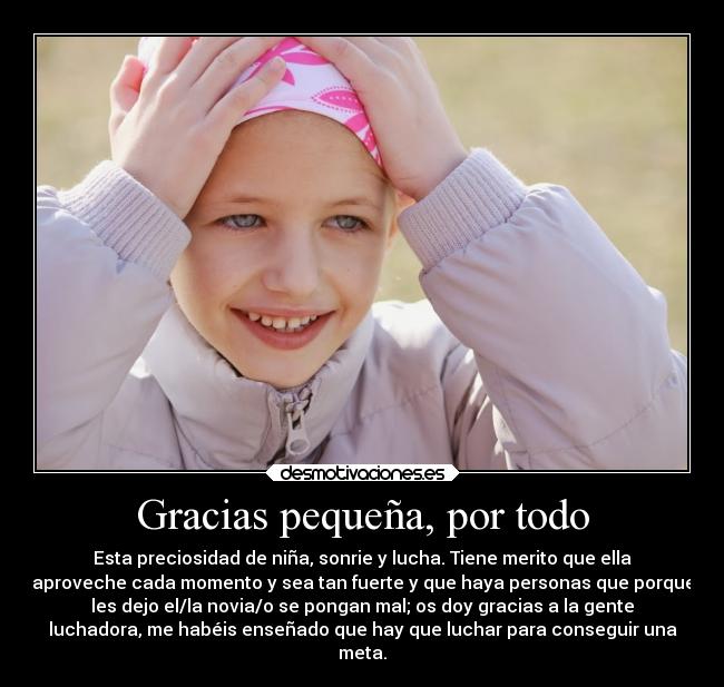 Gracias pequeña, por todo - Esta preciosidad de niña, sonrie y lucha. Tiene merito que ella
aproveche cada momento y sea tan fuerte y que haya personas que porque
les dejo el/la novia/o se pongan mal; os doy gracias a la gente
luchadora, me habéis enseñado que hay que luchar para conseguir una
meta.