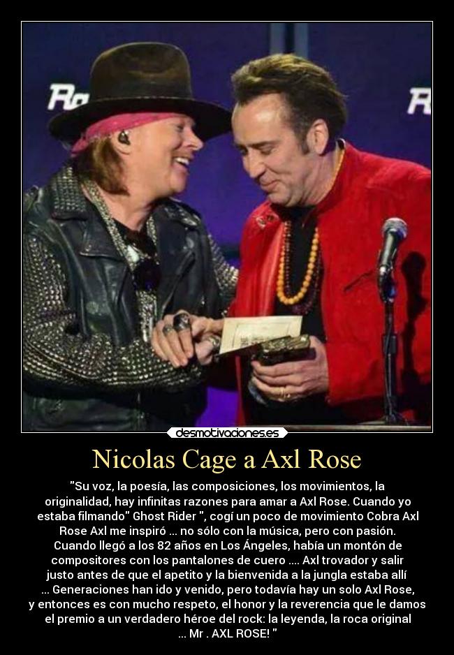 Nicolas Cage a Axl Rose - Su voz, la poesía, las composiciones, los movimientos, la
originalidad, hay infinitas razones para amar a Axl Rose. Cuando yo
estaba filmando Ghost Rider , cogí un poco de movimiento Cobra Axl
Rose Axl me inspiró ... no sólo con la música, pero con pasión.
Cuando llegó a los 82 años en Los Ángeles, había un montón de
compositores con los pantalones de cuero .... Axl trovador y salir
justo antes de que el apetito y la bienvenida a la jungla estaba allí
... Generaciones han ido y venido, pero todavía hay un solo Axl Rose,
y entonces es con mucho respeto, el honor y la reverencia que le damos
el premio a un verdadero héroe del rock: la leyenda, la roca original
... Mr . AXL ROSE!