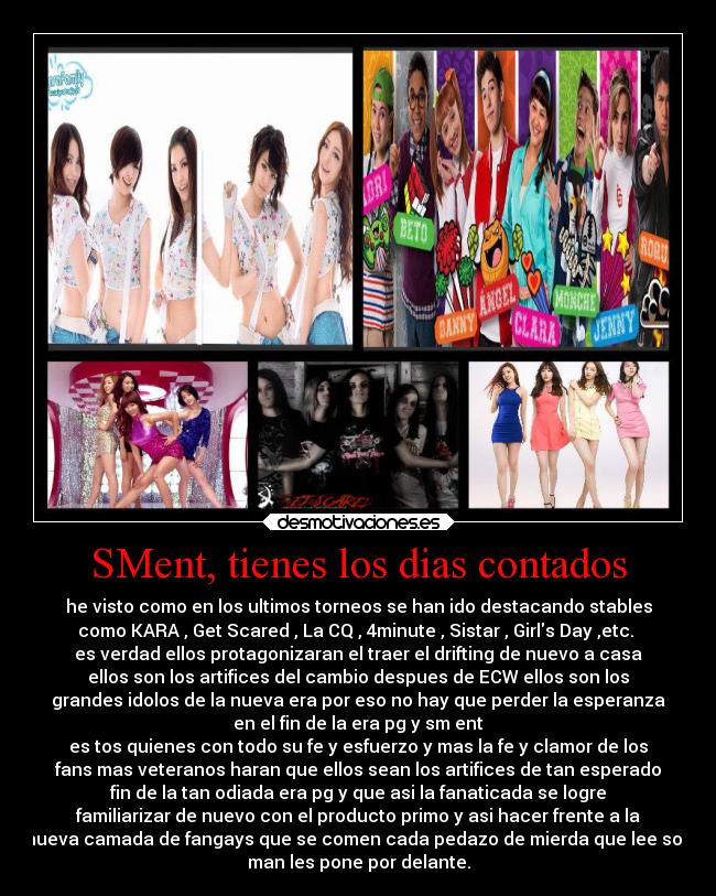 SMent, tienes los dias contados - he visto como en los ultimos torneos se han ido destacando stables
como KARA , Get Scared , La CQ , 4minute , Sistar , Girls Day ,etc. 
es verdad ellos protagonizaran el traer el drifting de nuevo a casa
ellos son los artifices del cambio despues de ECW ellos son los
grandes idolos de la nueva era por eso no hay que perder la esperanza
en el fin de la era pg y sm ent
es tos quienes con todo su fe y esfuerzo y mas la fe y clamor de los
fans mas veteranos haran que ellos sean los artifices de tan esperado
fin de la tan odiada era pg y que asi la fanaticada se logre
familiarizar de nuevo con el producto primo y asi hacer frente a la
nueva camada de fangays que se comen cada pedazo de mierda que lee soo
man les pone por delante.