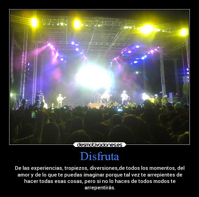 Disfruta - De las experiencias, tropiezos, diversiones,de todos los momentos, del
amor y de lo que te puedas imaginar porque tal vez te arrepientes de
hacer todas esas cosas, pero si no lo haces de todos modos te
arrepentirás.