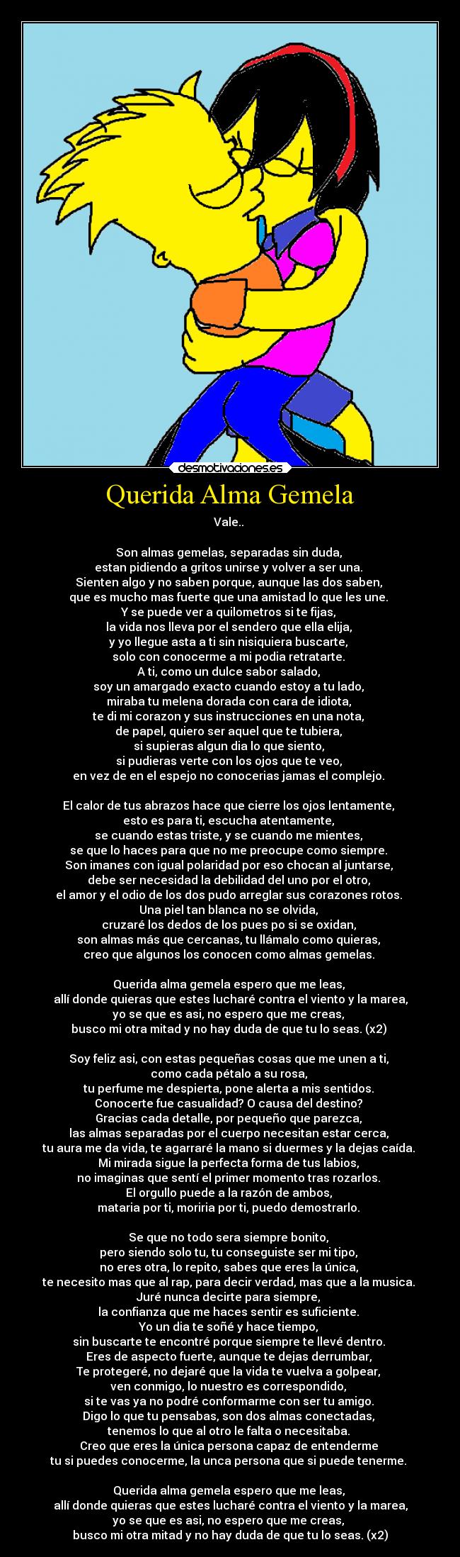 Querida Alma Gemela - Vale.. 

Son almas gemelas, separadas sin duda, 
estan pidiendo a gritos unirse y volver a ser una. 
Sienten algo y no saben porque, aunque las dos saben, 
que es mucho mas fuerte que una amistad lo que les une. 
Y se puede ver a quilometros si te fijas, 
la vida nos lleva por el sendero que ella elija, 
y yo llegue asta a ti sin nisiquiera buscarte, 
solo con conocerme a mi podia retratarte. 
A ti, como un dulce sabor salado, 
soy un amargado exacto cuando estoy a tu lado, 
miraba tu melena dorada con cara de idiota, 
te di mi corazon y sus instrucciones en una nota, 
de papel, quiero ser aquel que te tubiera, 
si supieras algun dia lo que siento, 
si pudieras verte con los ojos que te veo, 
en vez de en el espejo no conocerias jamas el complejo. 

El calor de tus abrazos hace que cierre los ojos lentamente, 
esto es para ti, escucha atentamente, 
se cuando estas triste, y se cuando me mientes, 
se que lo haces para que no me preocupe como siempre. 
Son imanes con igual polaridad por eso chocan al juntarse, 
debe ser necesidad la debilidad del uno por el otro, 
el amor y el odio de los dos pudo arreglar sus corazones rotos. 
Una piel tan blanca no se olvida, 
cruzaré los dedos de los pues po si se oxidan, 
son almas más que cercanas, tu llámalo como quieras, 
creo que algunos los conocen como almas gemelas. 

Querida alma gemela espero que me leas, 
allí donde quieras que estes lucharé contra el viento y la marea,
yo se que es asi, no espero que me creas, 
busco mi otra mitad y no hay duda de que tu lo seas. (x2) 

Soy feliz asi, con estas pequeñas cosas que me unen a ti, 
como cada pétalo a su rosa, 
tu perfume me despierta, pone alerta a mis sentidos. 
Conocerte fue casualidad? O causa del destino? 
Gracias cada detalle, por pequeño que parezca, 
las almas separadas por el cuerpo necesitan estar cerca, 
tu aura me da vida, te agarraré la mano si duermes y la dejas caída. 
Mi mirada sigue la perfecta forma de tus labios, 
no imaginas que sentí el primer momento tras rozarlos. 
El orgullo puede a la razón de ambos, 
mataria por ti, moriria por ti, puedo demostrarlo. 

Se que no todo sera siempre bonito, 
pero siendo solo tu, tu conseguiste ser mi tipo, 
no eres otra, lo repito, sabes que eres la única, 
te necesito mas que al rap, para decir verdad, mas que a la musica. 
Juré nunca decirte para siempre, 
la confianza que me haces sentir es suficiente. 
Yo un dia te soñé y hace tiempo, 
sin buscarte te encontré porque siempre te llevé dentro. 
Eres de aspecto fuerte, aunque te dejas derrumbar, 
Te protegeré, no dejaré que la vida te vuelva a golpear, 
ven conmigo, lo nuestro es correspondido, 
si te vas ya no podré conformarme con ser tu amigo. 
Digo lo que tu pensabas, son dos almas conectadas, 
tenemos lo que al otro le falta o necesitaba. 
Creo que eres la única persona capaz de entenderme 
tu si puedes conocerme, la unca persona que si puede tenerme. 

Querida alma gemela espero que me leas, 
allí donde quieras que estes lucharé contra el viento y la marea,
yo se que es asi, no espero que me creas, 
busco mi otra mitad y no hay duda de que tu lo seas. (x2)