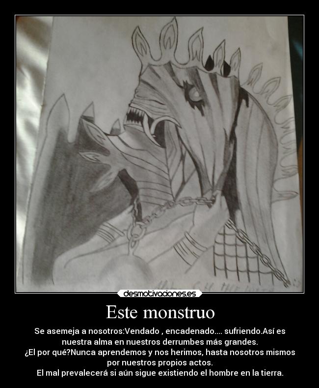 Este monstruo - Se asemeja a nosotros:Vendado , encadenado.... sufriendo.Así es
nuestra alma en nuestros derrumbes más grandes.
¿El por qué?Nunca aprendemos y nos herimos, hasta nosotros mismos
por nuestros propios actos.
El mal prevalecerá si aún sigue existiendo el hombre en la tierra.