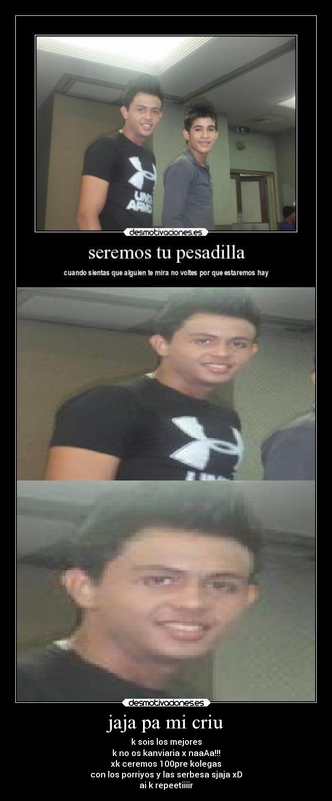 jaja pa mi criu - k sois los mejores
k no os kanviaria x naaAa!!!
xk ceremos 100pre kolegas
con los porriyos y las serbesa sjaja xD
ai k repeetiiiir
