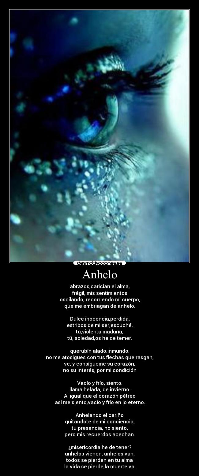 Anhelo - abrazos,carician el alma,
frágil, mis sentimientos
oscilando, recorriendo mi cuerpo,
que me embriagan de anhelo.

Dulce inocencia,perdida,
estribos de mi ser,escuché.
tú,violenta maduría,
tú, soledad,os he de temer.

querubín alado,inmundo,
no me atosigues con tus flechas que rasgan,
ve, y consígueme su corazón,
no su interés, por mi condición

Vacío y frío, siento.
llama helada, de invierno.
Al igual que el corazón pétreo
así me siento,vacío y frío en lo eterno.

Anhelando el cariño
quitándote de mi conciencia,
tu presencia, no siento,
pero mis recuerdos acechan.

¿misericordia he de tener?
anhelos vienen, anhelos van,
todos se pierden en tu alma
la vida se pierde,la muerte va.
