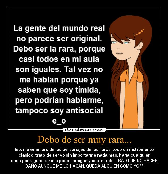 Debo de ser muy rara... - leo, me enamoro de los personajes de los libros, toco un instromento
clásico, trato de ser yo sin importarme nada más, haría cualquier
cosa por alguno de mis pocos amigos y sobre todo, TRATO DE NO HACER
DAÑO AUNQUE ME LO HAGAN. QUEDA ALQUIEN COMO YO??