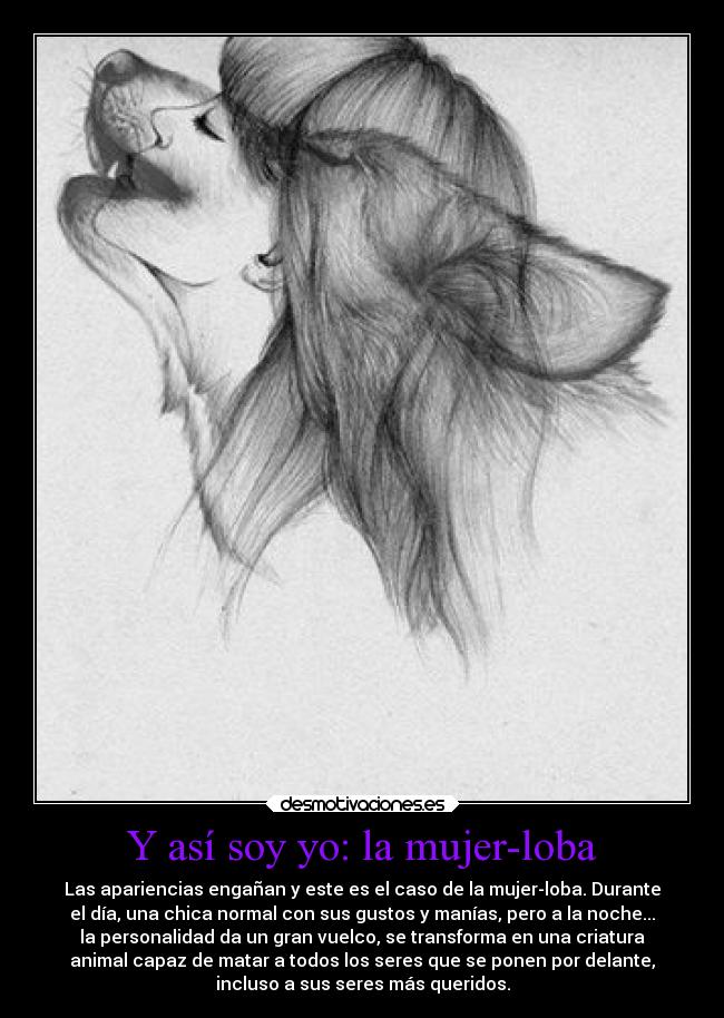 Y así soy yo: la mujer-loba - Las apariencias engañan y este es el caso de la mujer-loba. Durante
el día, una chica normal con sus gustos y manías, pero a la noche...
la personalidad da un gran vuelco, se transforma en una criatura
animal capaz de matar a todos los seres que se ponen por delante,
incluso a sus seres más queridos.