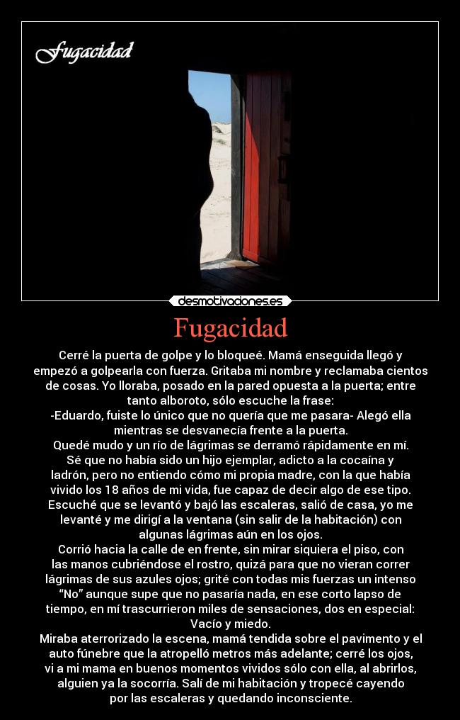 Fugacidad - Cerré la puerta de golpe y lo bloqueé. Mamá enseguida llegó y
empezó a golpearla con fuerza. Gritaba mi nombre y reclamaba cientos
de cosas. Yo lloraba, posado en la pared opuesta a la puerta; entre
tanto alboroto, sólo escuche la frase:
-Eduardo, fuiste lo único que no quería que me pasara- Alegó ella
mientras se desvanecía frente a la puerta.
Quedé mudo y un río de lágrimas se derramó rápidamente en mí.
Sé que no había sido un hijo ejemplar, adicto a la cocaína y
ladrón, pero no entiendo cómo mi propia madre, con la que había
vivido los 18 años de mi vida, fue capaz de decir algo de ese tipo.
Escuché que se levantó y bajó las escaleras, salió de casa, yo me
levanté y me dirigí a la ventana (sin salir de la habitación) con
algunas lágrimas aún en los ojos.
Corrió hacia la calle de en frente, sin mirar siquiera el piso, con
las manos cubriéndose el rostro, quizá para que no vieran correr
lágrimas de sus azules ojos; grité con todas mis fuerzas un intenso
“No” aunque supe que no pasaría nada, en ese corto lapso de
tiempo, en mí trascurrieron miles de sensaciones, dos en especial:
Vacío y miedo.
Miraba aterrorizado la escena, mamá tendida sobre el pavimento y el
auto fúnebre que la atropelló metros más adelante; cerré los ojos,
vi a mi mama en buenos momentos vividos sólo con ella, al abrirlos,
alguien ya la socorría. Salí de mi habitación y tropecé cayendo
por las escaleras y quedando inconsciente.