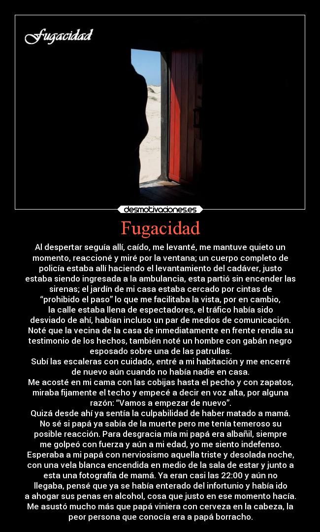 Fugacidad - Al despertar seguía allí, caído, me levanté, me mantuve quieto un
momento, reaccioné y miré por la ventana; un cuerpo completo de
policía estaba allí haciendo el levantamiento del cadáver, justo
estaba siendo ingresada a la ambulancia, esta partió sin encender las
sirenas; el jardín de mi casa estaba cercado por cintas de
“prohibido el paso” lo que me facilitaba la vista, por en cambio,
la calle estaba llena de espectadores, el tráfico había sido
desviado de ahí, habían incluso un par de medios de comunicación.
Noté que la vecina de la casa de inmediatamente en frente rendía su
testimonio de los hechos, también noté un hombre con gabán negro
esposado sobre una de las patrullas.
Subí las escaleras con cuidado, entré a mi habitación y me encerré
de nuevo aún cuando no había nadie en casa.
Me acosté en mi cama con las cobijas hasta el pecho y con zapatos,
miraba fijamente el techo y empecé a decir en voz alta, por alguna
razón: “Vamos a empezar de nuevo”.
Quizá desde ahí ya sentía la culpabilidad de haber matado a mamá.
No sé si papá ya sabía de la muerte pero me tenía temeroso su
posible reacción. Para desgracia mía mi papá era albañil, siempre
me golpeó con fuerza y aún a mi edad, yo me siento indefenso.
Esperaba a mi papá con nerviosismo aquella triste y desolada noche,
con una vela blanca encendida en medio de la sala de estar y junto a
esta una fotografía de mamá. Ya eran casi las 22:00 y aún no
llegaba, pensé que ya se había enterado del infortunio y había ido
a ahogar sus penas en alcohol, cosa que justo en ese momento hacía.
Me asustó mucho más que papá viniera con cerveza en la cabeza, la
peor persona que conocía era a papá borracho.