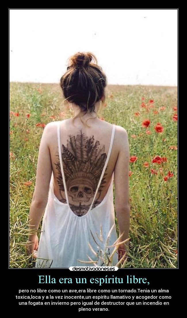 Ella era un espíritu libre, - pero no libre como un ave,era libre como un tornado.Tenia un alma
toxica,loca y a la vez inocente,un espíritu llamativo y acogedor como
una fogata en invierno pero igual de destructor que un incendio en
pleno verano.