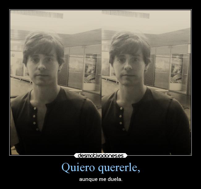 Quiero quererle, - aunque me duela.