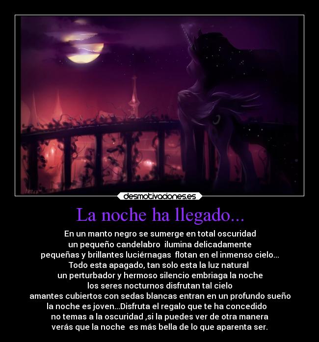 La noche ha llegado... - En un manto negro se sumerge en total oscuridad
un pequeño candelabro  ilumina delicadamente
pequeñas y brillantes luciérnagas  flotan en el inmenso cielo...
Todo esta apagado, tan solo esta la luz natural 
un perturbador y hermoso silencio embriaga la noche
los seres nocturnos disfrutan tal cielo
amantes cubiertos con sedas blancas entran en un profundo sueño
la noche es joven...Disfruta el regalo que te ha concedido   
no temas a la oscuridad ,si la puedes ver de otra manera
verás que la noche  es más bella de lo que aparenta ser.