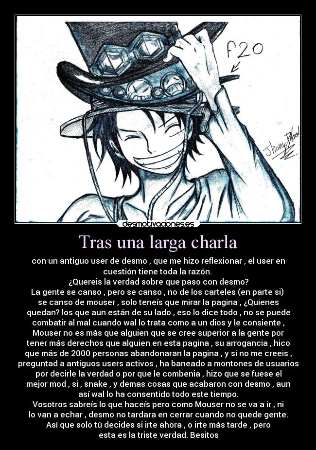 Tras una larga charla - con un antiguo user de desmo , que me hizo reflexionar , el user en
cuestión tiene toda la razón. 
¿Quereis la verdad sobre que paso con desmo?
La gente se canso , pero se canso , no de los carteles (en parte si) 
se canso de mouser , solo teneís que mirar la pagina , ¿Quienes
quedan? los que aun están de su lado , eso lo dice todo , no se puede
combatir al mal cuando wal lo trata como a un dios y le consiente ,
Mouser no es más que alguien que se cree superior a la gente por
tener más derechos que alguien en esta pagina , su arrogancia , hico
que más de 2000 personas abandonaran la pagina , y si no me creeis ,
preguntad a antiguos users activos , ha baneado a montones de usuarios
por decirle la verdad o por que le combenia , hizo que se fuese el
mejor mod , si , snake , y demas cosas que acabaron con desmo , aun
así wal lo ha consentido todo este tiempo.
Vosotros sabreís lo que haceís pero como Mouser no se va a ir , ni
lo van a echar , desmo no tardara en cerrar cuando no quede gente.
Así que solo tú decides si irte ahora , o irte más tarde , pero
esta es la triste verdad. Besitos