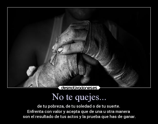 No te quejes... - de tu pobreza, de tu soledad o de tu suerte. 
Enfrenta con valor y acepta que de una u otra manera 
son el resultado de tus actos y la prueba que has de ganar.