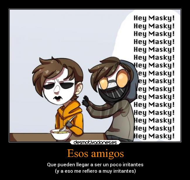 Esos amigos - Que pueden llegar a ser un poco irritantes
(y a eso me refiero a muy irritantes)