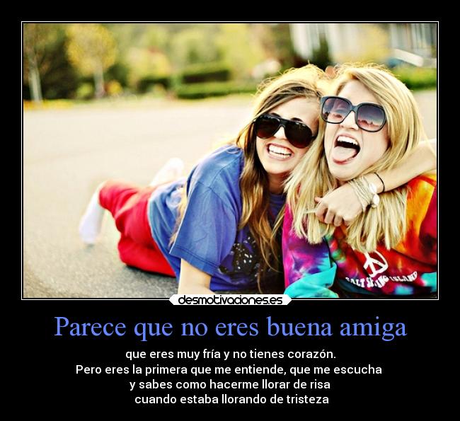 Parece que no eres buena amiga - que eres muy fría y no tienes corazón.
Pero eres la primera que me entiende, que me escucha
y sabes como hacerme llorar de risa
cuando estaba llorando de tristeza