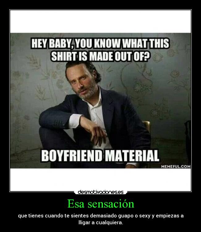 Esa sensación - que tienes cuando te sientes demasiado guapo o sexy y empiezas a
lligar a cualquiera.